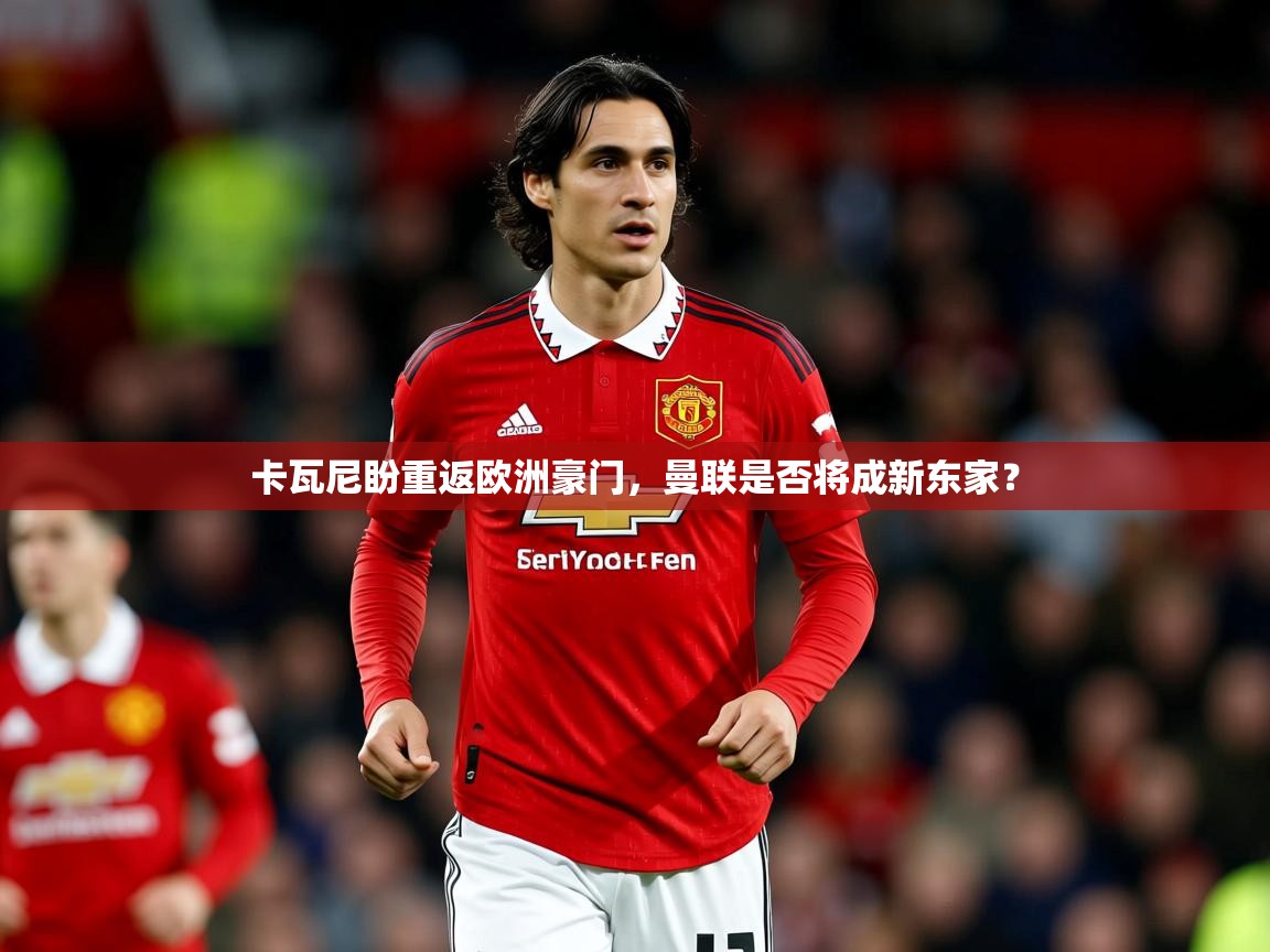 2025ued体育网页版卡瓦尼盼重返欧洲豪门，曼联是否将成新东家？