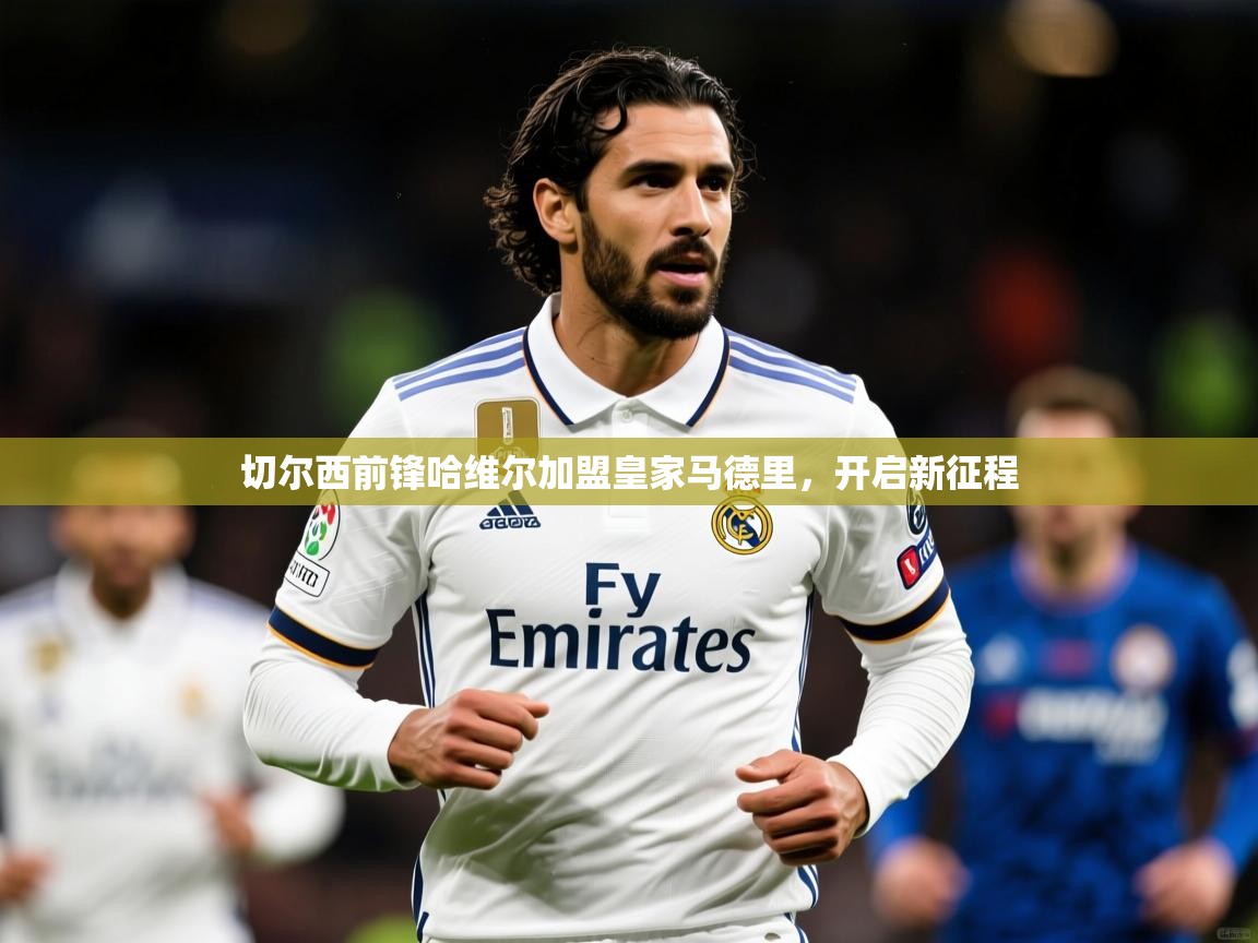 2025ued体育网页版切尔西前锋哈维尔加盟皇家马德里，开启新征程